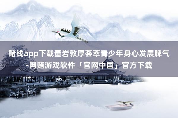 赌钱app下载董岩敦厚荟萃青少年身心发展脾气-网赌游戏软件「官网中国」官方下载