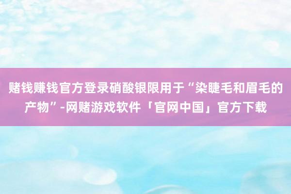 赌钱赚钱官方登录硝酸银限用于“染睫毛和眉毛的产物”-网赌游戏软件「官网中国」官方下载