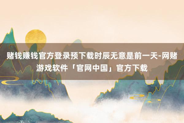 赌钱赚钱官方登录预下载时辰无意是前一天-网赌游戏软件「官网中国」官方下载