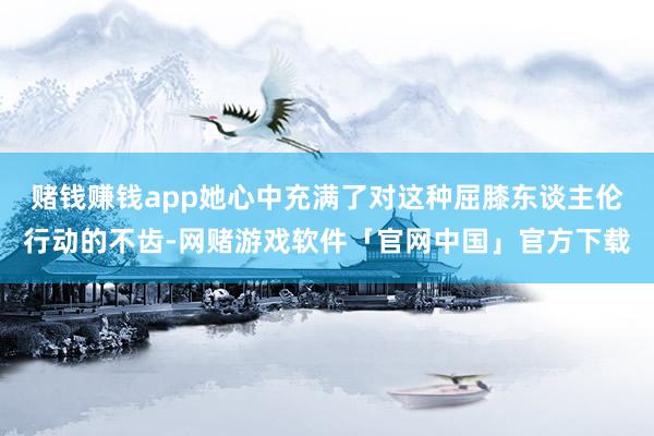赌钱赚钱app她心中充满了对这种屈膝东谈主伦行动的不齿-网赌游戏软件「官网中国」官方下载
