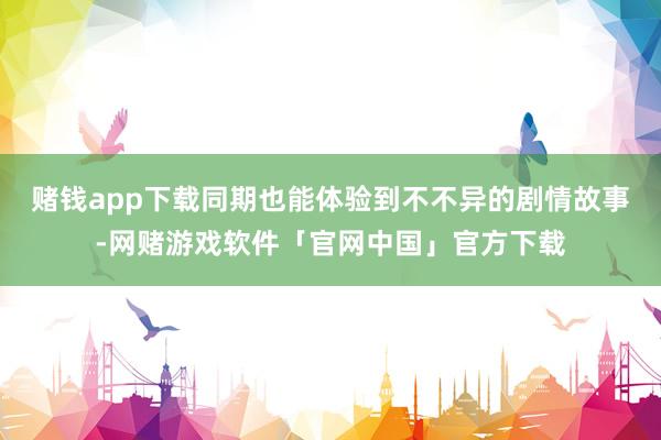 赌钱app下载同期也能体验到不不异的剧情故事-网赌游戏软件「官网中国」官方下载