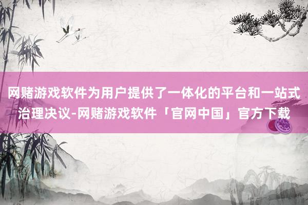 网赌游戏软件为用户提供了一体化的平台和一站式治理决议-网赌游戏软件「官网中国」官方下载