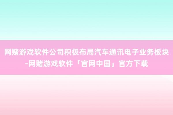 网赌游戏软件公司积极布局汽车通讯电子业务板块-网赌游戏软件「官网中国」官方下载