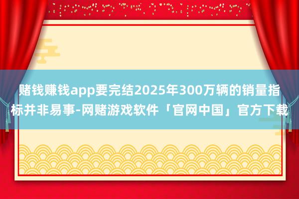 赌钱赚钱app要完结2025年300万辆的销量指标并非易事-网赌游戏软件「官网中国」官方下载