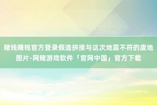 赌钱赚钱官方登录假造拼接与这次地震不符的废地图片-网赌游戏软件「官网中国」官方下载