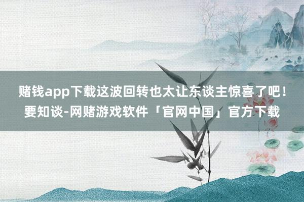 赌钱app下载这波回转也太让东谈主惊喜了吧！要知谈-网赌游戏软件「官网中国」官方下载