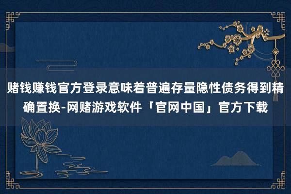 赌钱赚钱官方登录意味着普遍存量隐性债务得到精确置换-网赌游戏软件「官网中国」官方下载