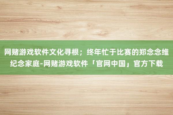 网赌游戏软件文化寻根；终年忙于比赛的郑念念维纪念家庭-网赌游戏软件「官网中国」官方下载