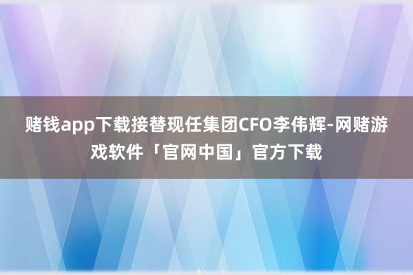 赌钱app下载接替现任集团CFO李伟辉-网赌游戏软件「官网中国」官方下载