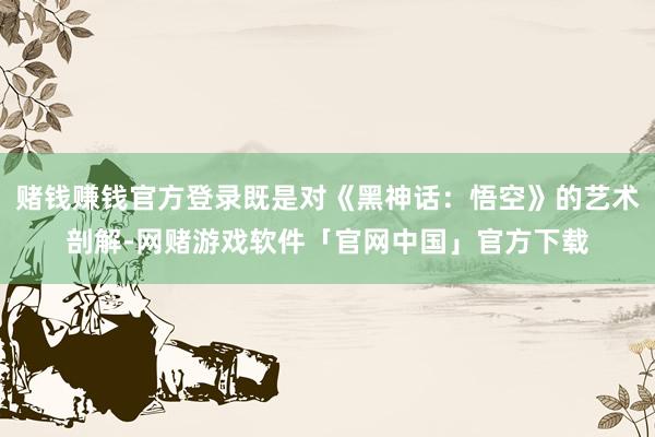 赌钱赚钱官方登录既是对《黑神话：悟空》的艺术剖解-网赌游戏软件「官网中国」官方下载