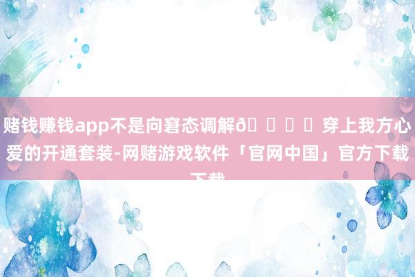 赌钱赚钱app不是向窘态调解👈 穿上我方心爱的开通套装-网赌游戏软件「官网中国」官方下载