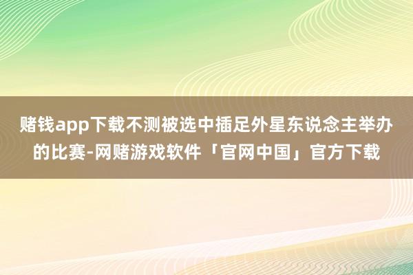 赌钱app下载不测被选中插足外星东说念主举办的比赛-网赌游戏软件「官网中国」官方下载