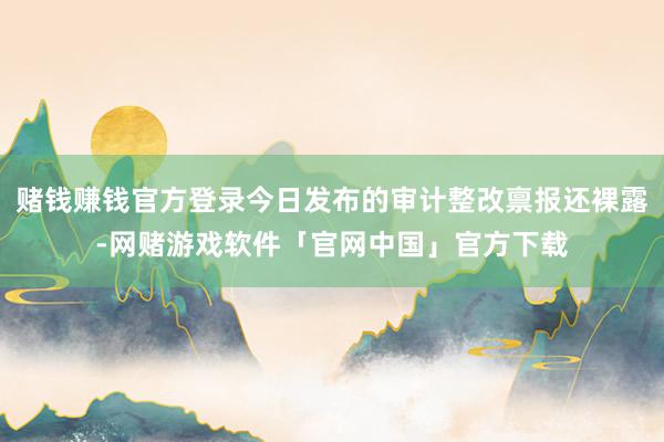 赌钱赚钱官方登录今日发布的审计整改禀报还裸露-网赌游戏软件「官网中国」官方下载