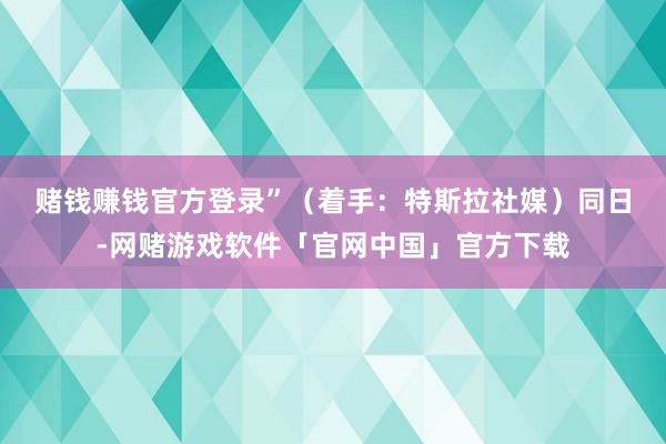 赌钱赚钱官方登录”（着手：特斯拉社媒）　　同日-网赌游戏软件「官网中国」官方下载