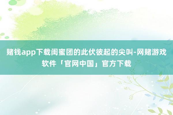 赌钱app下载闺蜜团的此伏彼起的尖叫-网赌游戏软件「官网中国」官方下载