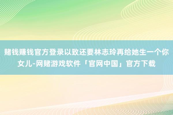 赌钱赚钱官方登录以致还要林志玲再给她生一个你女儿-网赌游戏软件「官网中国」官方下载