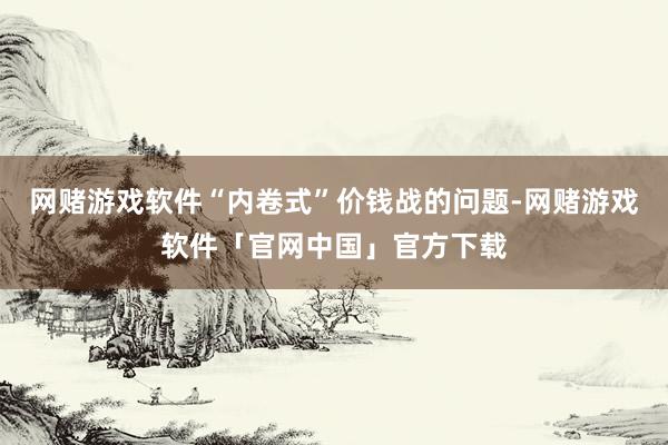 网赌游戏软件“内卷式”价钱战的问题-网赌游戏软件「官网中国」官方下载