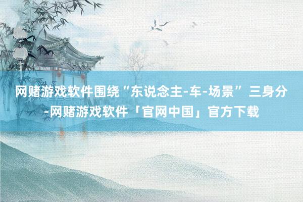 网赌游戏软件围绕“东说念主-车-场景” 三身分-网赌游戏软件「官网中国」官方下载