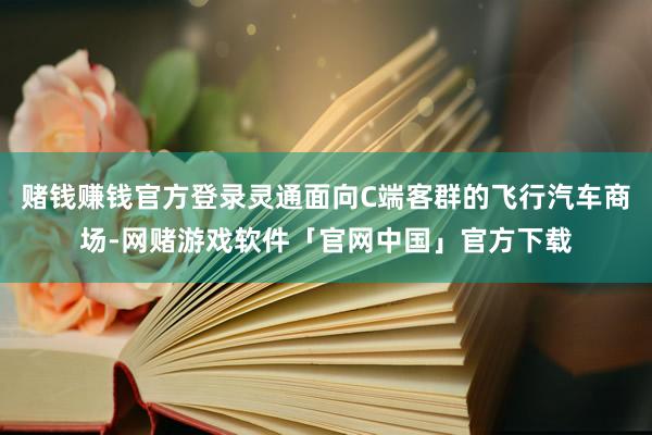 赌钱赚钱官方登录灵通面向C端客群的飞行汽车商场-网赌游戏软件「官网中国」官方下载