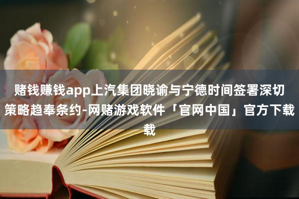 赌钱赚钱app上汽集团晓谕与宁德时间签署深切策略趋奉条约-网赌游戏软件「官网中国」官方下载