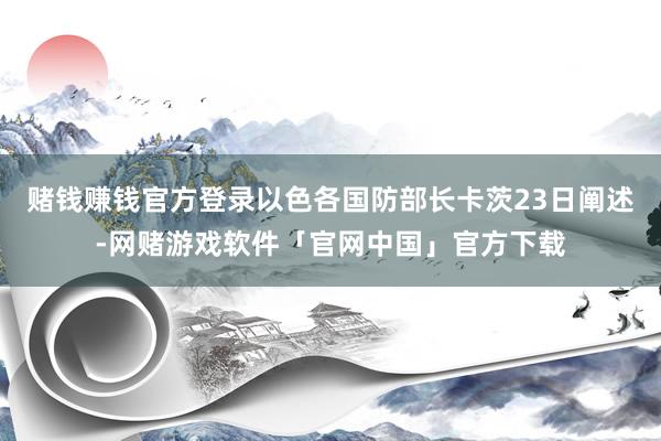 赌钱赚钱官方登录以色各国防部长卡茨23日阐述-网赌游戏软件「官网中国」官方下载