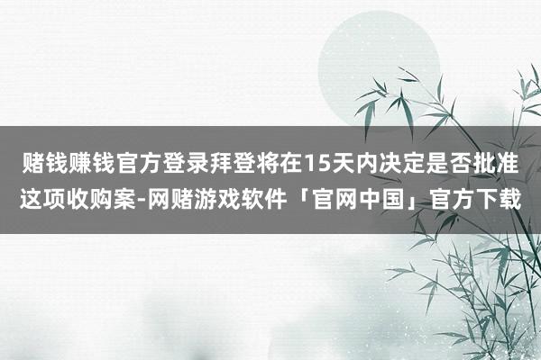 赌钱赚钱官方登录拜登将在15天内决定是否批准这项收购案-网赌游戏软件「官网中国」官方下载