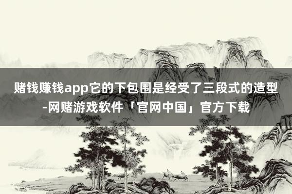 赌钱赚钱app它的下包围是经受了三段式的造型-网赌游戏软件「官网中国」官方下载