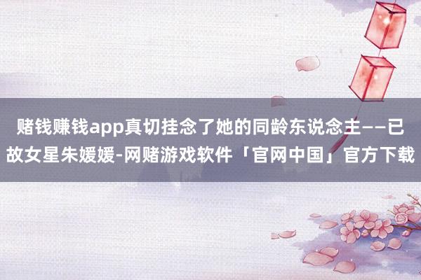 赌钱赚钱app真切挂念了她的同龄东说念主——已故女星朱媛媛-网赌游戏软件「官网中国」官方下载