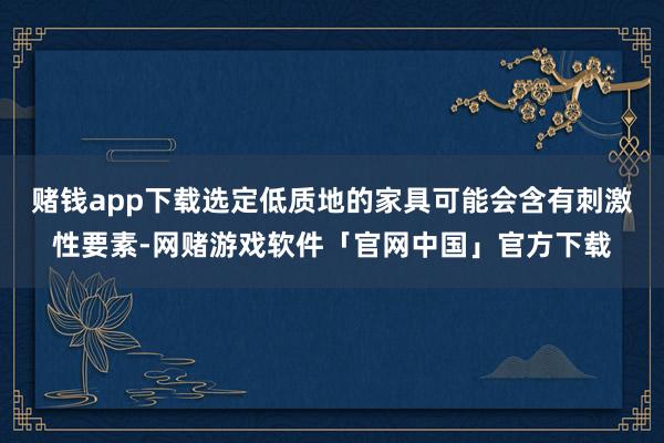 赌钱app下载选定低质地的家具可能会含有刺激性要素-网赌游戏软件「官网中国」官方下载
