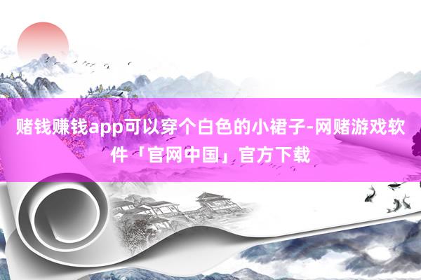 赌钱赚钱app可以穿个白色的小裙子-网赌游戏软件「官网中国」官方下载