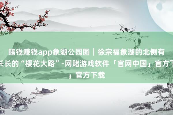 赌钱赚钱app象湖公园图|徐宗福象湖的北侧有条长长的“樱花大路”-网赌游戏软件「官网中国」官方下载