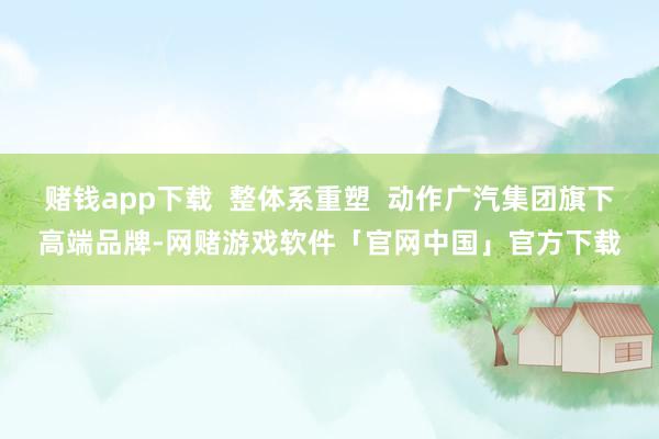 赌钱app下载  整体系重塑  动作广汽集团旗下高端品牌-网赌游戏软件「官网中国」官方下载