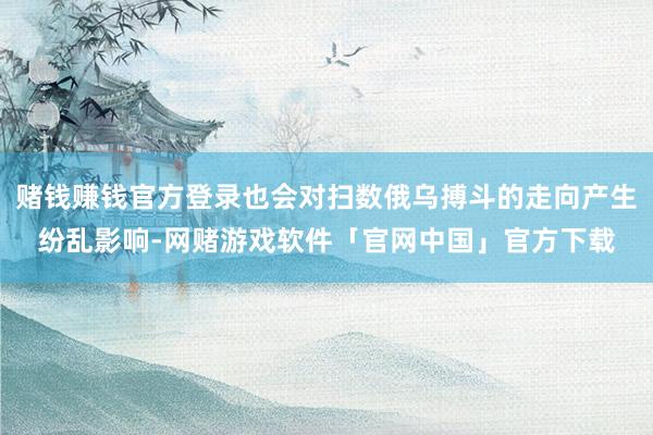 赌钱赚钱官方登录也会对扫数俄乌搏斗的走向产生纷乱影响-网赌游戏软件「官网中国」官方下载