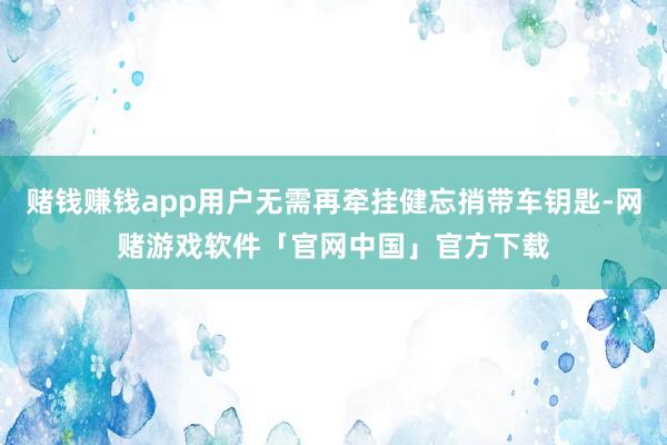 赌钱赚钱app用户无需再牵挂健忘捎带车钥匙-网赌游戏软件「官网中国」官方下载