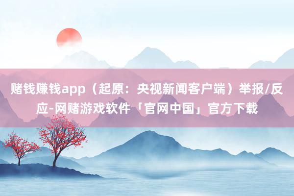 赌钱赚钱app（起原：央视新闻客户端）举报/反应-网赌游戏软件「官网中国」官方下载