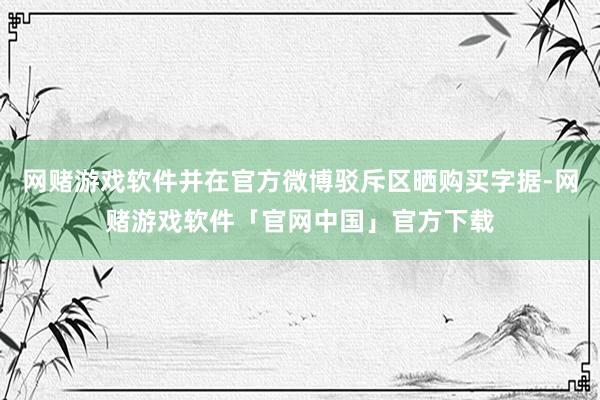 网赌游戏软件并在官方微博驳斥区晒购买字据-网赌游戏软件「官网中国」官方下载
