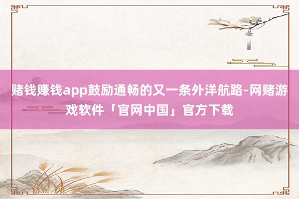 赌钱赚钱app鼓励通畅的又一条外洋航路-网赌游戏软件「官网中国」官方下载