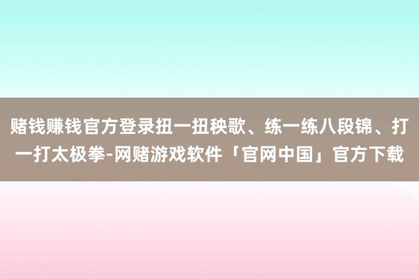 赌钱赚钱官方登录扭一扭秧歌、练一练八段锦、打一打太极拳-网赌游戏软件「官网中国」官方下载