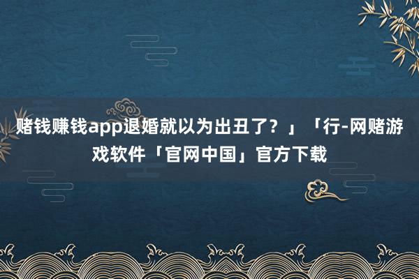 赌钱赚钱app退婚就以为出丑了？」「行-网赌游戏软件「官网中国」官方下载