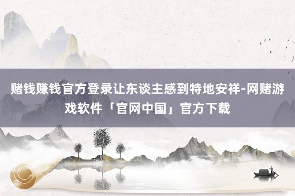 赌钱赚钱官方登录让东谈主感到特地安祥-网赌游戏软件「官网中国」官方下载