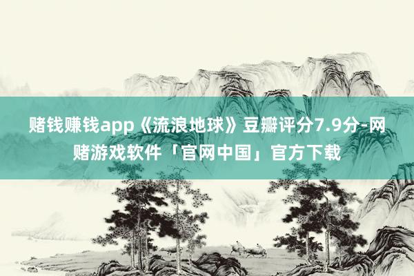 赌钱赚钱app《流浪地球》豆瓣评分7.9分-网赌游戏软件「官网中国」官方下载