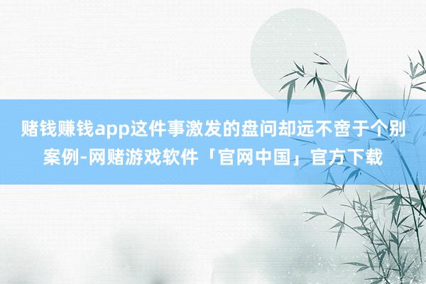 赌钱赚钱app这件事激发的盘问却远不啻于个别案例-网赌游戏软件「官网中国」官方下载