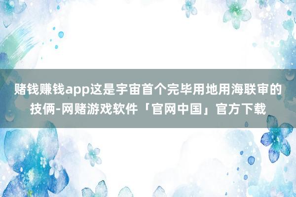 赌钱赚钱app这是宇宙首个完毕用地用海联审的技俩-网赌游戏软件「官网中国」官方下载