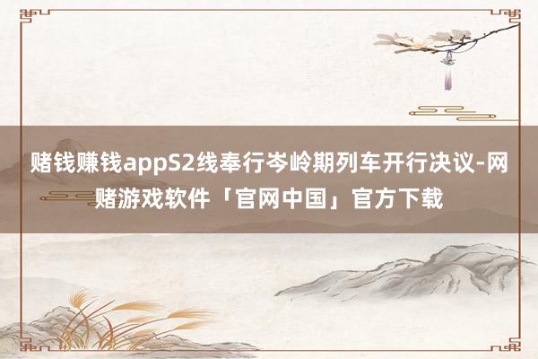 赌钱赚钱appS2线奉行岑岭期列车开行决议-网赌游戏软件「官网中国」官方下载