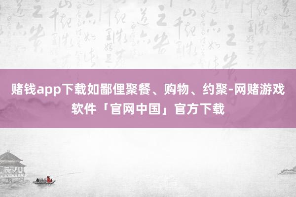 赌钱app下载如鄙俚聚餐、购物、约聚-网赌游戏软件「官网中国」官方下载