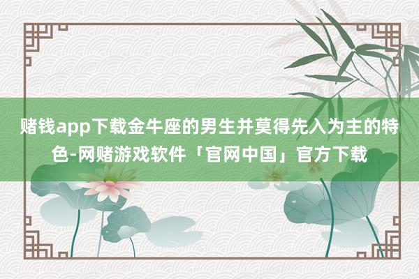 赌钱app下载金牛座的男生并莫得先入为主的特色-网赌游戏软件「官网中国」官方下载