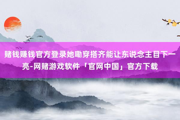 赌钱赚钱官方登录她嘞穿搭齐能让东说念主目下一亮-网赌游戏软件「官网中国」官方下载