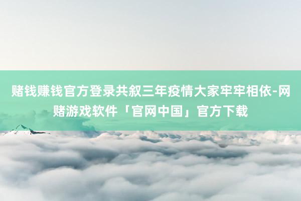 赌钱赚钱官方登录共叙三年疫情大家牢牢相依-网赌游戏软件「官网中国」官方下载