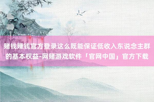 赌钱赚钱官方登录这么既能保证低收入东说念主群的基本权益-网赌游戏软件「官网中国」官方下载