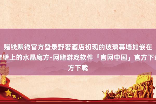 赌钱赚钱官方登录野奢酒店初现的玻璃幕墙如嵌在崖壁上的水晶魔方-网赌游戏软件「官网中国」官方下载